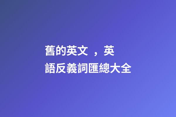 舊的英文，英語反義詞匯總大全-第1張-觀點-玄機派